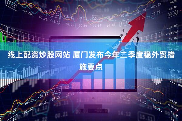 线上配资炒股网站 厦门发布今年二季度稳外贸措施要点