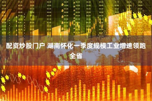 配资炒股门户 湖南怀化一季度规模工业增速领跑全省