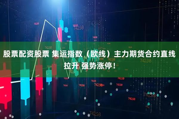 股票配资股票 集运指数（欧线）主力期货合约直线拉升 强势涨停！