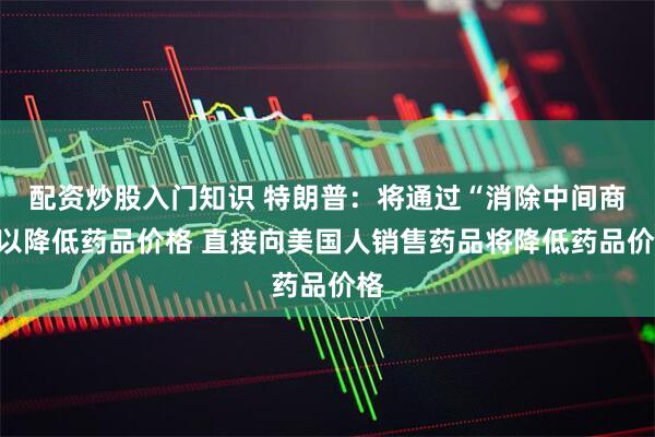 配资炒股入门知识 特朗普：将通过“消除中间商”以降低药品价格 直接向美国人销售药品将降低药品价格