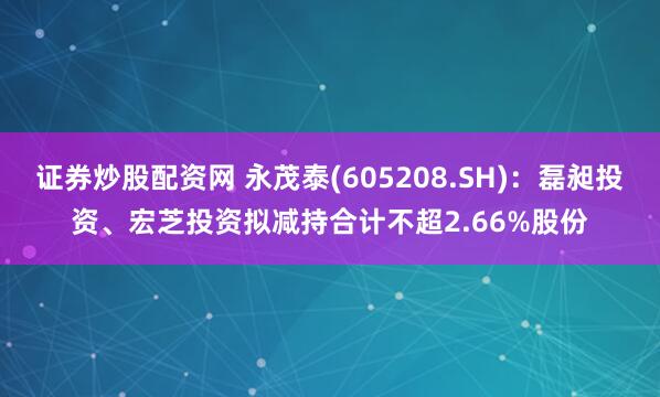 证券炒股配资网 永茂泰(605208.SH)：磊昶投资、宏芝投资拟减持合计不超2.66%股份