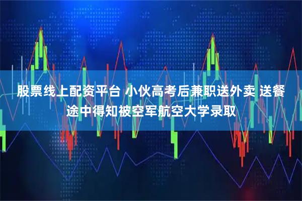 股票线上配资平台 小伙高考后兼职送外卖 送餐途中得知被空军航空大学录取