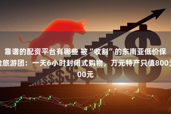 靠谱的配资平台有哪些 被“收割”的东南亚低价保险旅游团：一天6小时封闭式购物，万元特产只值800元
