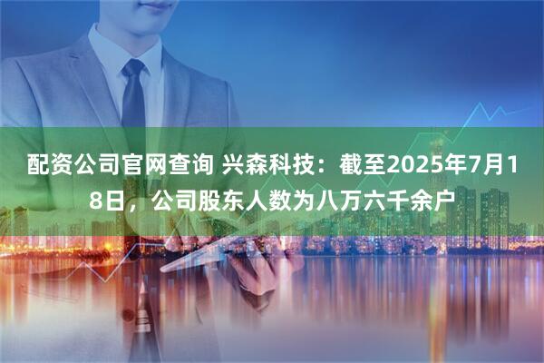 配资公司官网查询 兴森科技：截至2025年7月18日，公司股东人数为八万六千余户