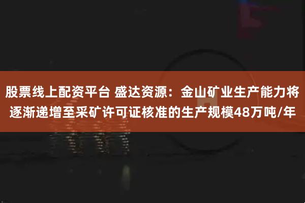 股票线上配资平台 盛达资源：金山矿业生产能力将逐渐递增至采矿许可证核准的生产规模48万吨/年