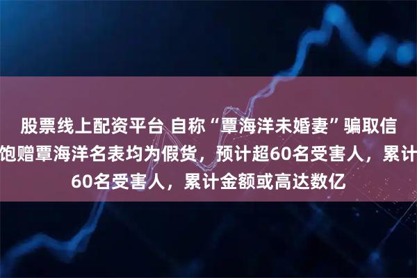 股票线上配资平台 自称“覃海洋未婚妻”骗取信任，网红多肉饱饱赠覃海洋名表均为假货，预计超60名受害人，累计金额或高达数亿