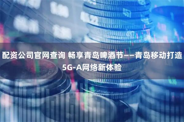 配资公司官网查询 畅享青岛啤酒节——青岛移动打造5G-A网络新体验
