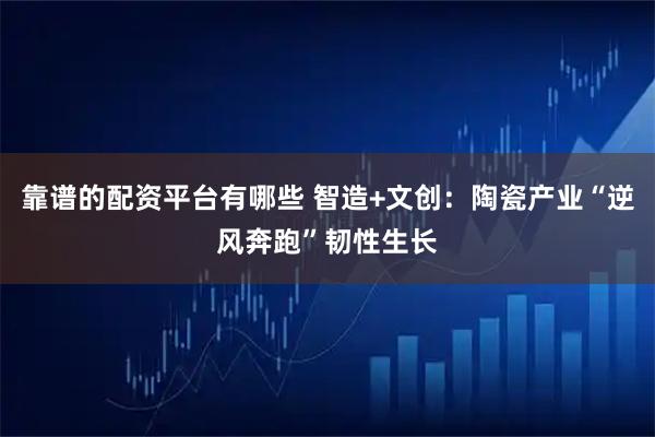 靠谱的配资平台有哪些 智造+文创：陶瓷产业“逆风奔跑”韧性生长