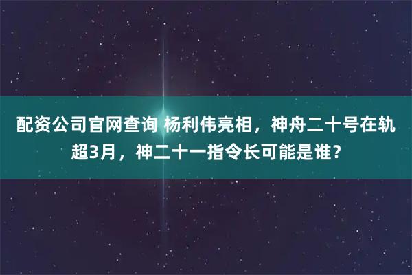 配资公司官网查询 杨利伟亮相,神舟二十号在轨超3月,神二十一指令长可能是谁?