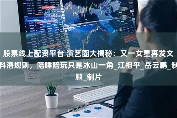 股票线上配资平台 演艺圈大揭秘：又一女星再发文爆料潜规则，陪睡陪玩只是冰山一角_江祖平_岳云鹏_制片