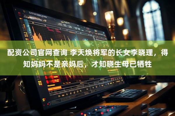 配资公司官网查询 李天焕将军的长女李晓理,得知妈妈不是亲妈后,才知晓生母已牺牲