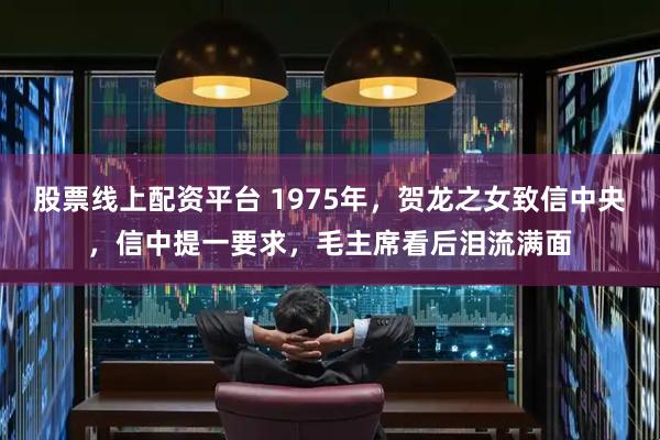 股票线上配资平台 1975年,贺龙之女致信中央,信中提一要求,毛主席看后泪流满面
