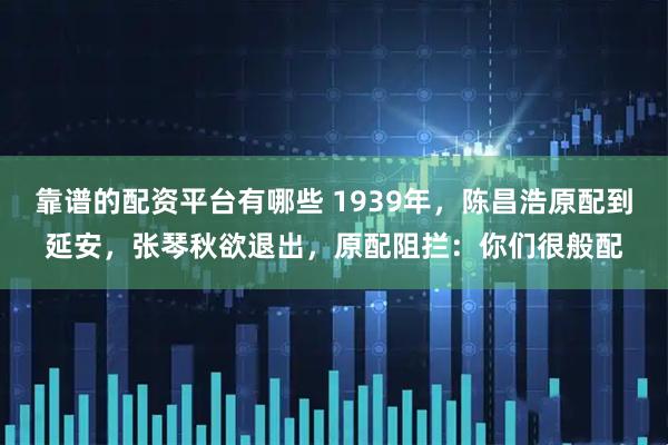 靠谱的配资平台有哪些 1939年,陈昌浩原配到延安,张琴秋欲退出,原配阻拦:你们很般配
