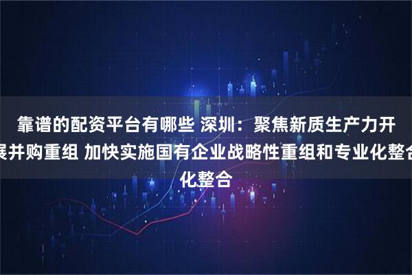 靠谱的配资平台有哪些 深圳:聚焦新质生产力开展并购重组 加快实施国有企业战略性重组和专业化整合