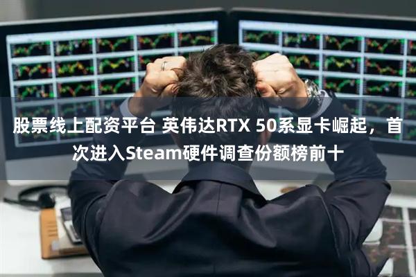 股票线上配资平台 英伟达RTX 50系显卡崛起,首次进入Steam硬件调查份额榜前十