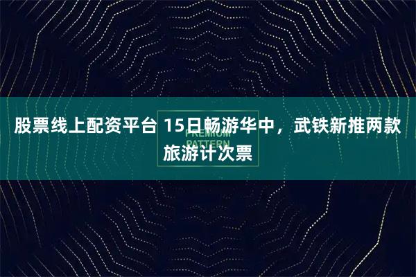 股票线上配资平台 15日畅游华中，武铁新推两款旅游计次票
