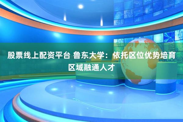 股票线上配资平台 鲁东大学：依托区位优势培育区域融通人才