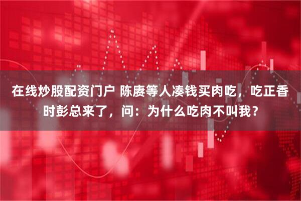 在线炒股配资门户 陈赓等人凑钱买肉吃，吃正香时彭总来了，问：为什么吃肉不叫我？