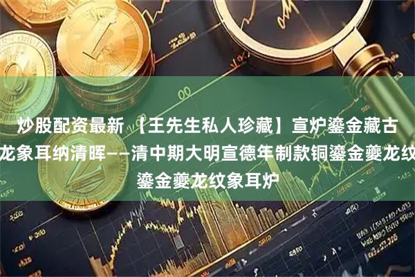 炒股配资最新 【王先生私人珍藏】宣炉鎏金藏古韵，夔龙象耳纳清晖——清中期大明宣德年制款铜鎏金夔龙纹象耳炉